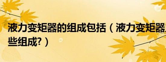 液力变矩器的组成包括（液力变矩器主要由哪些组成?）