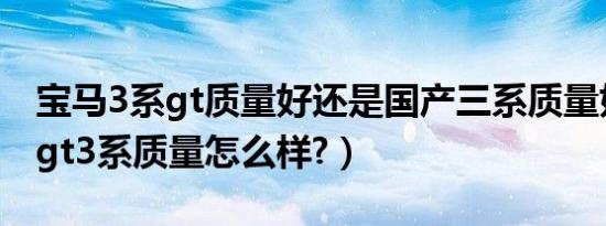 宝马3系gt质量好还是国产三系质量好（宝马gt3系质量怎么样?）