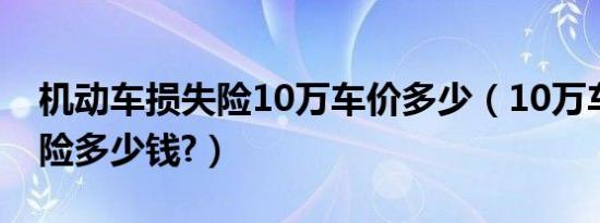 机动车损失险10万车价多少（10万车辆损失险多少钱?）
