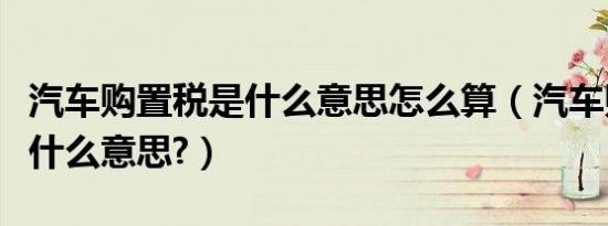 汽车购置税是什么意思怎么算（汽车购置税是什么意思?）