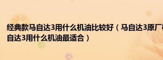 经典款马自达3用什么机油比较好（马自达3原厂机油标号马自达3用什么机油最适合）