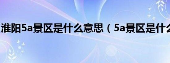 淮阳5a景区是什么意思（5a景区是什么意思）