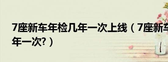 7座新车年检几年一次上线（7座新车年检几年一次?）