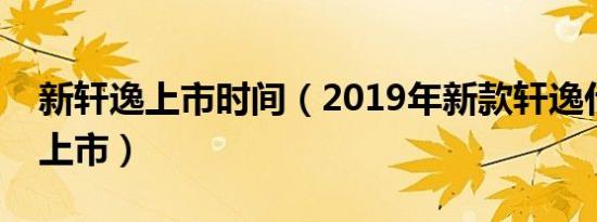 新轩逸上市时间（2019年新款轩逸什么时候上市）