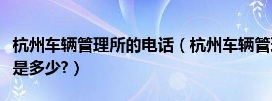 杭州车辆管理所的电话（杭州车辆管理所电话是多少?）