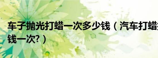 车子抛光打蜡一次多少钱（汽车打蜡抛光多少钱一次?）
