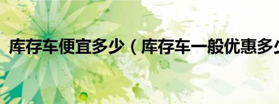 库存车便宜多少（库存车一般优惠多少钱?）