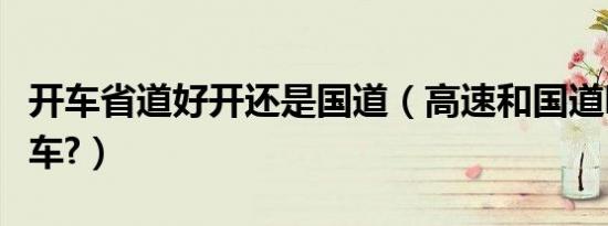 开车省道好开还是国道（高速和国道哪个好开车?）