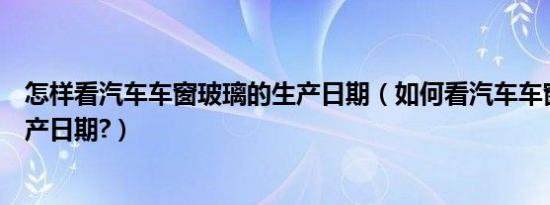 怎样看汽车车窗玻璃的生产日期（如何看汽车车窗玻璃的生产日期?）