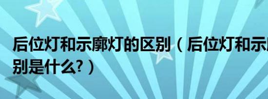 后位灯和示廓灯的区别（后位灯和示廓灯的区别是什么?）
