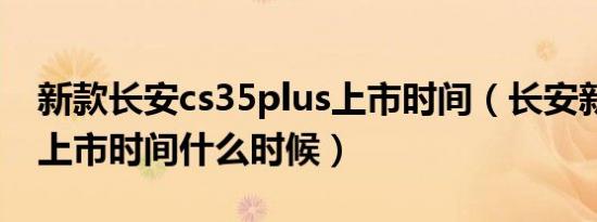 新款长安cs35plus上市时间（长安新款cs35上市时间什么时候）