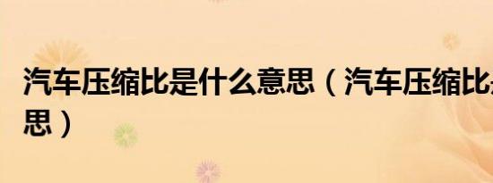 汽车压缩比是什么意思（汽车压缩比是什么意思）