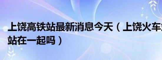 上饶高铁站最新消息今天（上饶火车站和高铁站在一起吗）