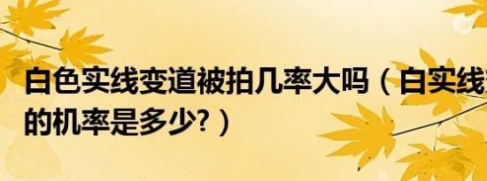 白色实线变道被拍几率大吗（白实线变道被拍的机率是多少?）