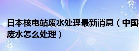 日本核电站废水处理最新消息（中国核电站的废水怎么处理）