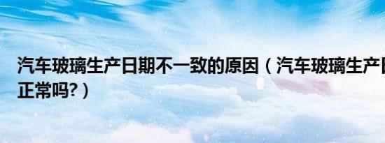 汽车玻璃生产日期不一致的原因（汽车玻璃生产日期不一致正常吗?）