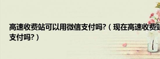 高速收费站可以用微信支付吗?（现在高速收费站可以微信支付吗?）
