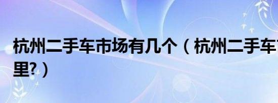 杭州二手车市场有几个（杭州二手车市场在哪里?）