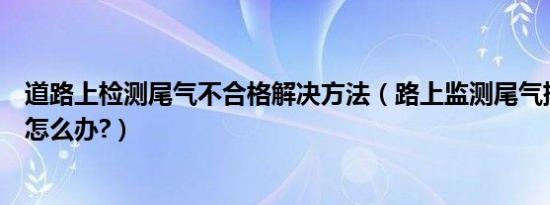 道路上检测尾气不合格解决方法（路上监测尾气排放不合格怎么办?）