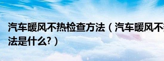 汽车暖风不热检查方法（汽车暖风不热检查方法是什么?）