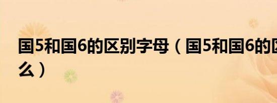 国5和国6的区别字母（国5和国6的区别是什么）