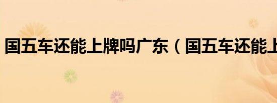 国五车还能上牌吗广东（国五车还能上牌吗）