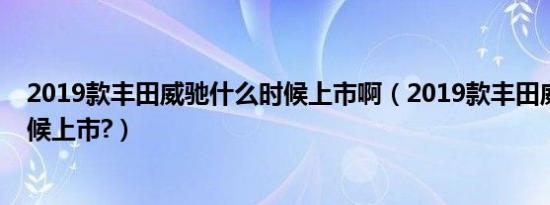 2019款丰田威驰什么时候上市啊（2019款丰田威驰什么时候上市?）