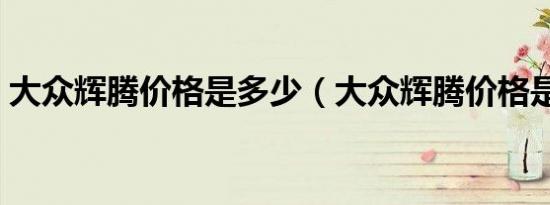 大众辉腾价格是多少（大众辉腾价格是多少）