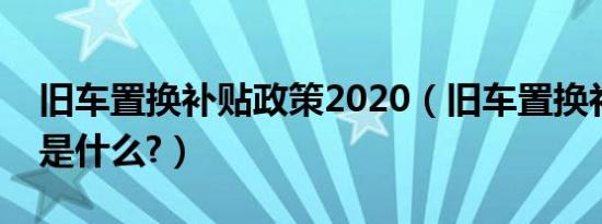 旧车置换补贴政策2020（旧车置换补贴政策是什么?）
