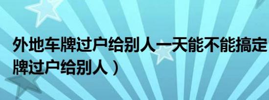 外地车牌过户给别人一天能不能搞定（外地车牌过户给别人）