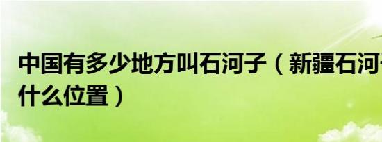 中国有多少地方叫石河子（新疆石河子在新疆什么位置）