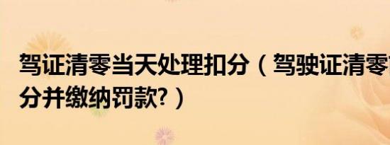 驾证清零当天处理扣分（驾驶证清零前一天扣分并缴纳罚款?）