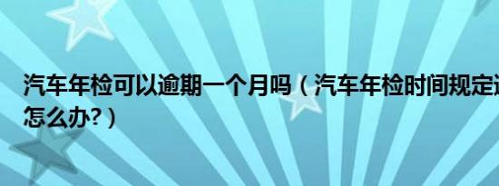 汽车年检可以逾期一个月吗（汽车年检时间规定逾期一个月怎么办?）