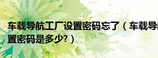 车载导航工厂设置密码忘了（车载导航工厂设置密码是多少?）