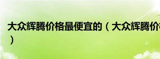 大众辉腾价格最便宜的（大众辉腾价格是多少）