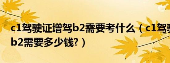 c1驾驶证增驾b2需要考什么（c1驾驶证增驾b2需要多少钱?）