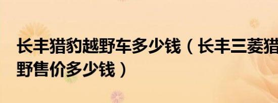 长丰猎豹越野车多少钱（长丰三菱猎豹6缸越野售价多少钱）