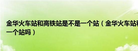金华火车站和高铁站是不是一个站（金华火车站和高铁站是一个站吗）