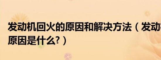 发动机回火的原因和解决方法（发动机回火的原因是什么?）