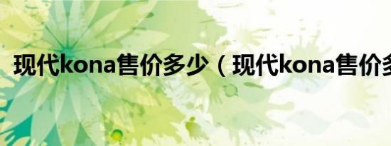 现代kona售价多少（现代kona售价多少?）