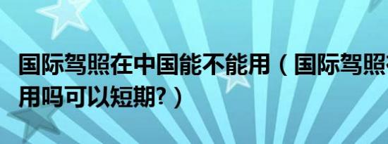 国际驾照在中国能不能用（国际驾照在中国能用吗可以短期?）