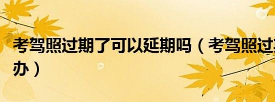 考驾照过期了可以延期吗（考驾照过期了怎么办）