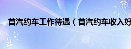 首汽约车工作待遇（首汽约车收入好吗?）