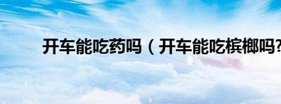 开车能吃药吗（开车能吃槟榔吗?）