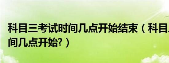 科目三考试时间几点开始结束（科目三考试时间几点开始?）