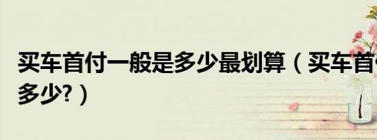 买车首付一般是多少最划算（买车首付一般是多少?）