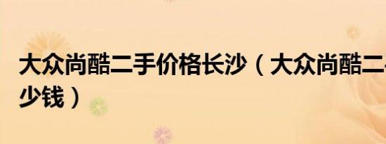 大众尚酷二手价格长沙（大众尚酷二手价格多少钱）