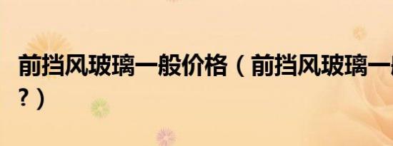 前挡风玻璃一般价格（前挡风玻璃一般多少钱?）