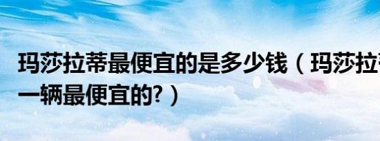 玛莎拉蒂最便宜的是多少钱（玛莎拉蒂多少钱一辆最便宜的?）