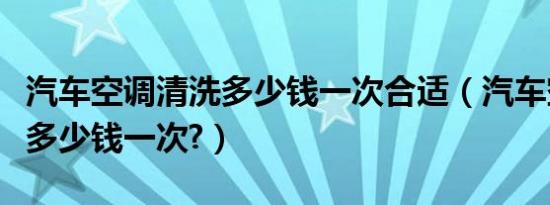 汽车空调清洗多少钱一次合适（汽车空调清洗多少钱一次?）